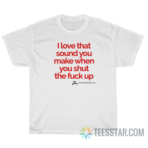 I Love That Sound You Make When You Shut The Fuck Up T-Shirt