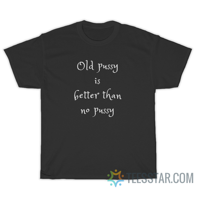 Old Pussy Is Better Than No Pussy T Shirt For Unisex 9912