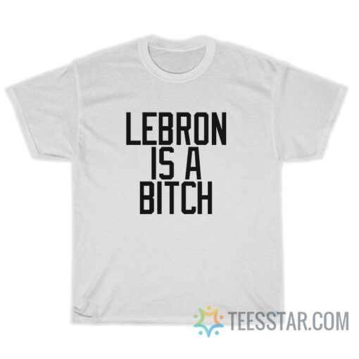 Lebron Is A Bitch T-Shirt