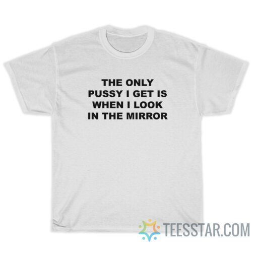 The Only Pussy I Get Is When I Look In The Mirror T-Shirt