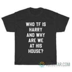 Who TF Is Harry And Why Are We At His House T-Shirt