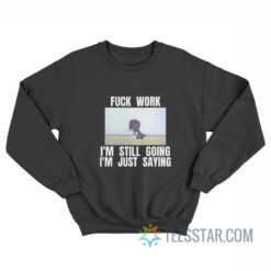 Fuck Work I'm Still Going I'm Just Saying Sweatshirt