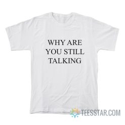 Why Are You Still Talking T-Shirt