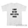 I May Be Fat But I Still Fuck T-Shirt