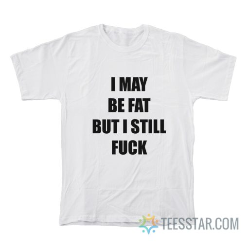 I May Be Fat But I Still Fuck T-Shirt