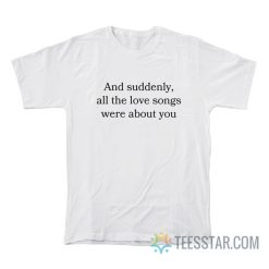 And Suddenly All The Love Songs Were About You T-Shirt