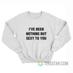 I’ve Been Nothing But Sexy To You Sweatshirt