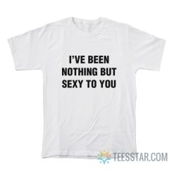 I’ve Been Nothing But Sexy To You T-Shirt