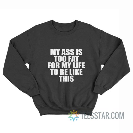 My Ass Is To Fat For My Life To Be Like This Sweatshirt